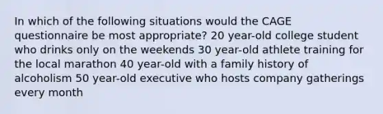 In which of the following situations would the CAGE questionnaire be most appropriate? 20 year-old college student who drinks only on the weekends 30 year-old athlete training for the local marathon 40 year-old with a family history of alcoholism 50 year-old executive who hosts company gatherings every month