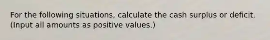 For the following situations, calculate the cash surplus or deficit. (Input all amounts as positive values.)