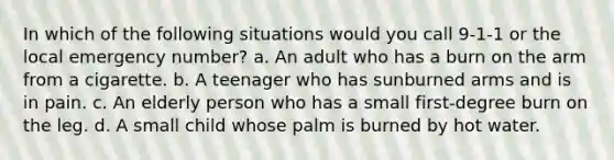 In which of the following situations would you call 9-1-1 or the local emergency number? a. An adult who has a burn on the arm from a cigarette. b. A teenager who has sunburned arms and is in pain. c. An elderly person who has a small first-degree burn on the leg. d. A small child whose palm is burned by hot water.