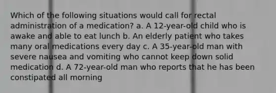 Which of the following situations would call for rectal administration of a medication? a. A 12-year-old child who is awake and able to eat lunch b. An elderly patient who takes many oral medications every day c. A 35-year-old man with severe nausea and vomiting who cannot keep down solid medication d. A 72-year-old man who reports that he has been constipated all morning