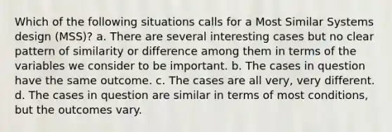 Which of the following situations calls for a Most Similar Systems design (MSS)? a. There are several interesting cases but no clear pattern of similarity or difference among them in terms of the variables we consider to be important. b. The cases in question have the same outcome. c. The cases are all very, very different. d. The cases in question are similar in terms of most conditions, but the outcomes vary.