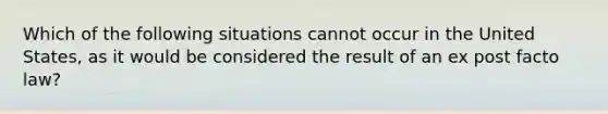 Which of the following situations cannot occur in the United States, as it would be considered the result of an ex post facto law?