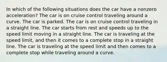 In which of the following situations does the car have a nonzero acceleration? The car is on cruise control traveling around a curve. The car is parked. The car is on cruise control traveling in a straight line. The car starts from rest and speeds up to the speed limit moving in a straight line. The car is traveling at the speed limit, and then it comes to a complete stop in a straight line. The car is traveling at the speed limit and then comes to a complete stop while traveling around a curve.