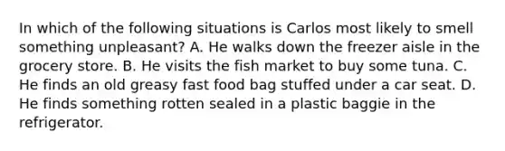 In which of the following situations is Carlos most likely to smell something​ unpleasant? A. He walks down the freezer aisle in the grocery store. B. He visits the fish market to buy some tuna. C. He finds an old greasy fast food bag stuffed under a car seat. D. He finds something rotten sealed in a plastic baggie in the refrigerator.