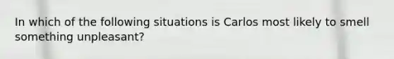In which of the following situations is Carlos most likely to smell something​ unpleasant?