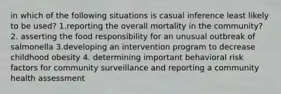 in which of the following situations is casual inference least likely to be used? 1.reporting the overall mortality in the community? 2. asserting the food responsibility for an unusual outbreak of salmonella 3.developing an intervention program to decrease childhood obesity 4. determining important behavioral risk factors for community surveillance and reporting a community health assessment