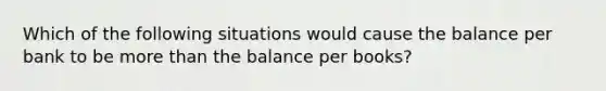 Which of the following situations would cause the balance per bank to be more than the balance per books?