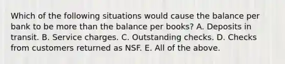 Which of the following situations would cause the balance per bank to be <a href='https://www.questionai.com/knowledge/keWHlEPx42-more-than' class='anchor-knowledge'>more than</a> the balance per books? A. Deposits in transit. B. Service charges. C. Outstanding checks. D. Checks from customers returned as NSF. E. All of the above.