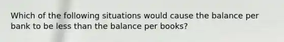 Which of the following situations would cause the balance per bank to be less than the balance per books?