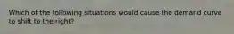 Which of the following situations would cause the demand curve to shift to the right?