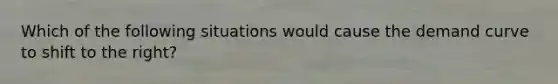 Which of the following situations would cause the demand curve to shift to the right?