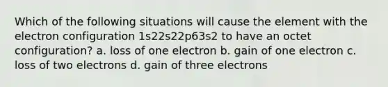 Which of the following situations will cause the element with the electron configuration 1s22s22p63s2 to have an octet configuration? a. loss of one electron b. gain of one electron c. loss of two electrons d. gain of three electrons