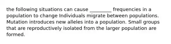 the following situations can cause _________ frequencies in a population to change Individuals migrate between populations. Mutation introduces new alleles into a population. Small groups that are reproductively isolated from the larger population are formed.