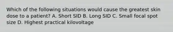 Which of the following situations would cause the greatest skin dose to a patient? A. Short SID B. Long SID C. Small focal spot size D. Highest practical kilovoltage