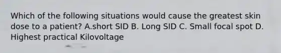 Which of the following situations would cause the greatest skin dose to a patient? A.short SID B. Long SID C. Small focal spot D. Highest practical Kilovoltage