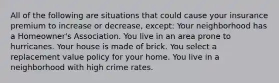 All of the following are situations that could cause your insurance premium to increase or decrease, except: Your neighborhood has a Homeowner's Association. You live in an area prone to hurricanes. Your house is made of brick. You select a replacement value policy for your home. You live in a neighborhood with high crime rates.