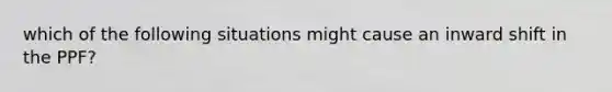 which of the following situations might cause an inward shift in the PPF?