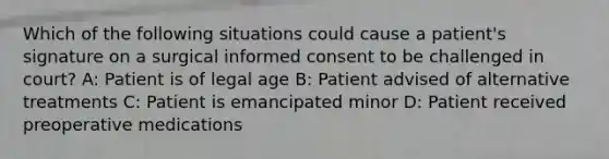 Which of the following situations could cause a patient's signature on a surgical informed consent to be challenged in court? A: Patient is of legal age B: Patient advised of alternative treatments C: Patient is emancipated minor D: Patient received preoperative medications