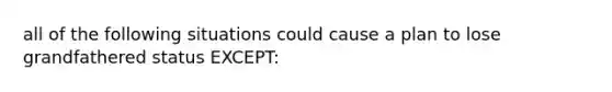 all of the following situations could cause a plan to lose grandfathered status EXCEPT: