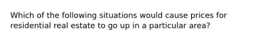 Which of the following situations would cause prices for residential real estate to go up in a particular area?