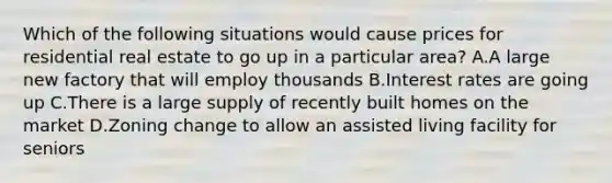 Which of the following situations would cause prices for residential real estate to go up in a particular area? A.A large new factory that will employ thousands B.Interest rates are going up C.There is a large supply of recently built homes on the market D.Zoning change to allow an assisted living facility for seniors