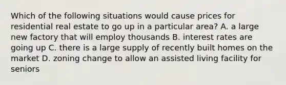 Which of the following situations would cause prices for residential real estate to go up in a particular area? A. a large new factory that will employ thousands B. interest rates are going up C. there is a large supply of recently built homes on the market D. zoning change to allow an assisted living facility for seniors