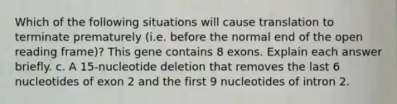 Which of the following situations will cause translation to terminate prematurely (i.e. before the normal end of the open reading frame)? This gene contains 8 exons. Explain each answer briefly. c. A 15-nucleotide deletion that removes the last 6 nucleotides of exon 2 and the first 9 nucleotides of intron 2.