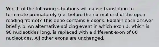 Which of the following situations will cause translation to terminate prematurely (i.e. before the normal end of the open reading frame)? This gene contains 8 exons. Explain each answer briefly. b. An alternative splicing event in which exon 3, which is 98 nucleotides long, is replaced with a different exon of 68 nucleotides. All other exons are unchanged.