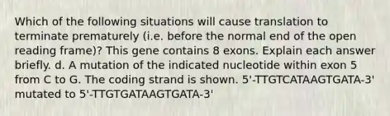 Which of the following situations will cause translation to terminate prematurely (i.e. before the normal end of the open reading frame)? This gene contains 8 exons. Explain each answer briefly. d. A mutation of the indicated nucleotide within exon 5 from C to G. The coding strand is shown. 5'-TTGTCATAAGTGATA-3' mutated to 5'-TTGTGATAAGTGATA-3'