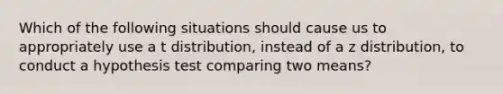 Which of the following situations should cause us to appropriately use a t distribution, instead of a z distribution, to conduct a hypothesis test comparing two means?