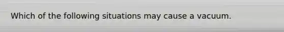 Which of the following situations may cause a vacuum.