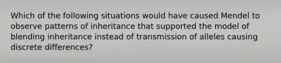 Which of the following situations would have caused Mendel to observe patterns of inheritance that supported the model of blending inheritance instead of transmission of alleles causing discrete differences?