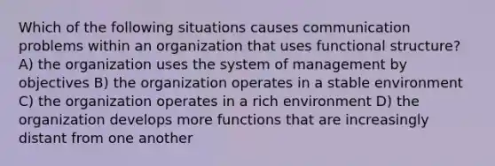 Which of the following situations causes communication problems within an organization that uses functional structure? A) the organization uses the system of management by objectives B) the organization operates in a stable environment C) the organization operates in a rich environment D) the organization develops more functions that are increasingly distant from one another