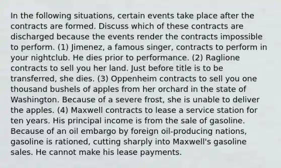 In the following situations, certain events take place after the contracts are formed. Discuss which of these contracts are discharged because the events render the contracts impossible to perform. (1) Jimenez, a famous singer, contracts to perform in your nightclub. He dies prior to performance. (2) Raglione contracts to sell you her land. Just before title is to be transferred, she dies. (3) Oppenheim contracts to sell you one thousand bushels of apples from her orchard in the state of Washington. Because of a severe frost, she is unable to deliver the apples. (4) Maxwell contracts to lease a service station for ten years. His principal income is from the sale of gasoline. Because of an oil embargo by foreign oil-producing nations, gasoline is rationed, cutting sharply into Maxwell's gasoline sales. He cannot make his lease payments.