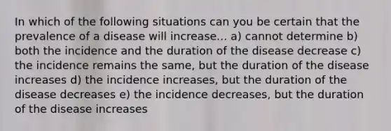 In which of the following situations can you be certain that the prevalence of a disease will increase... a) cannot determine b) both the incidence and the duration of the disease decrease c) the incidence remains the same, but the duration of the disease increases d) the incidence increases, but the duration of the disease decreases e) the incidence decreases, but the duration of the disease increases