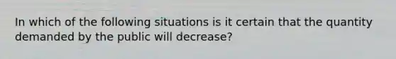 In which of the following situations is it certain that the quantity demanded by the public will decrease?