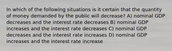 In which of the following situations is it certain that the quantity of money demanded by the public will decrease? A) nominal GDP decreases and the interest rate decreases B) nominal GDP increases and the interest rate decreases C) nominal GDP decreases and the interest rate increases D) nominal GDP increases and the interest rate increase