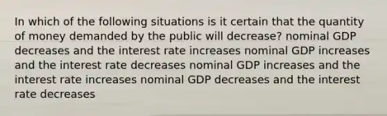 In which of the following situations is it certain that the quantity of money demanded by the public will decrease? nominal GDP decreases and the interest rate increases nominal GDP increases and the interest rate decreases nominal GDP increases and the interest rate increases nominal GDP decreases and the interest rate decreases