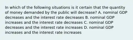 In which of the following situations is it certain that the quantity of money demanded by the public will decrease? A. nominal GDP decreases and the interest rate decreases B. nominal GDP increases and the interest rate decreases C. nominal GDP decreases and the interest rate increases D. nominal GDP increases and the interest rate increases