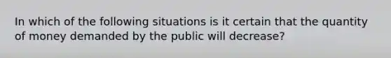 In which of the following situations is it certain that the quantity of money demanded by the public will decrease?