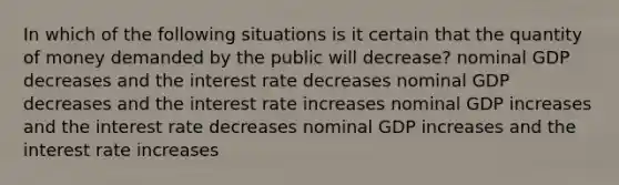 In which of the following situations is it certain that the quantity of money demanded by the public will decrease? nominal GDP decreases and the interest rate decreases nominal GDP decreases and the interest rate increases nominal GDP increases and the interest rate decreases nominal GDP increases and the interest rate increases