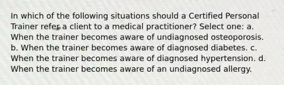 In which of the following situations should a Certified Personal Trainer refer a client to a medical practitioner? Select one: a. When the trainer becomes aware of undiagnosed osteoporosis. b. When the trainer becomes aware of diagnosed diabetes. c. When the trainer becomes aware of diagnosed hypertension. d. When the trainer becomes aware of an undiagnosed allergy.