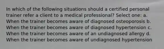 In which of the following situations should a certified personal trainer refer a client to a medical professional? Select one: a. When the trainer becomes aware of diagnosed osteoporosis b. When the trainer becomes aware of diagnosed hypertension c. When the trainer becomes aware of an undiagnosed allergy d. When the trainer becomes aware of undiagnosed hypertension