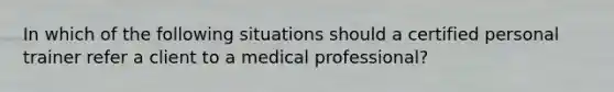 In which of the following situations should a certified personal trainer refer a client to a medical professional?