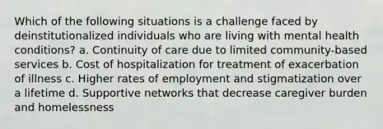 Which of the following situations is a challenge faced by deinstitutionalized individuals who are living with mental health conditions? a. Continuity of care due to limited community-based services b. Cost of hospitalization for treatment of exacerbation of illness c. Higher rates of employment and stigmatization over a lifetime d. Supportive networks that decrease caregiver burden and homelessness