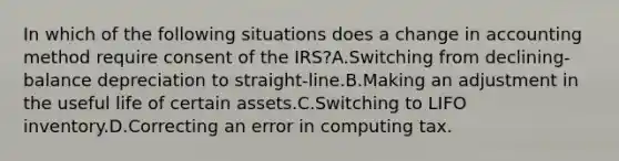 In which of the following situations does a change in accounting method require consent of the IRS?A.Switching from declining-balance depreciation to straight-line.B.Making an adjustment in the useful life of certain assets.C.Switching to LIFO inventory.D.Correcting an error in computing tax.