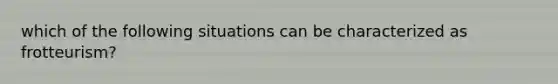 which of the following situations can be characterized as frotteurism?