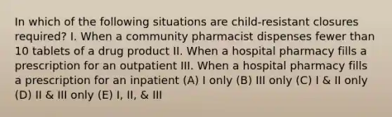 In which of the following situations are child-resistant closures required? I. When a community pharmacist dispenses fewer than 10 tablets of a drug product II. When a hospital pharmacy fills a prescription for an outpatient III. When a hospital pharmacy fills a prescription for an inpatient (A) I only (B) III only (C) I & II only (D) II & III only (E) I, II, & III