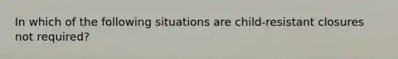 In which of the following situations are child-resistant closures not required?