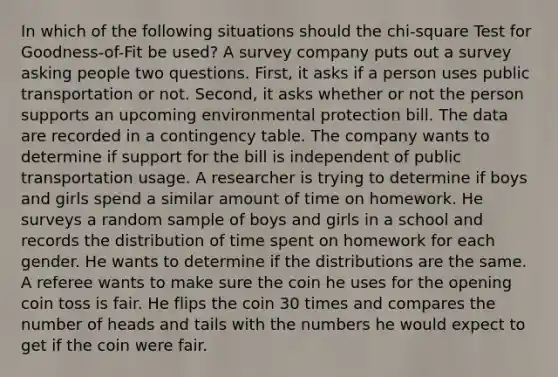 In which of the following situations should the chi-square Test for Goodness-of-Fit be used? A survey company puts out a survey asking people two questions. First, it asks if a person uses public transportation or not. Second, it asks whether or not the person supports an upcoming environmental protection bill. The data are recorded in a contingency table. The company wants to determine if support for the bill is independent of public transportation usage. A researcher is trying to determine if boys and girls spend a similar amount of time on homework. He surveys a random sample of boys and girls in a school and records the distribution of time spent on homework for each gender. He wants to determine if the distributions are the same. A referee wants to make sure the coin he uses for the opening coin toss is fair. He flips the coin 30 times and compares the number of heads and tails with the numbers he would expect to get if the coin were fair.